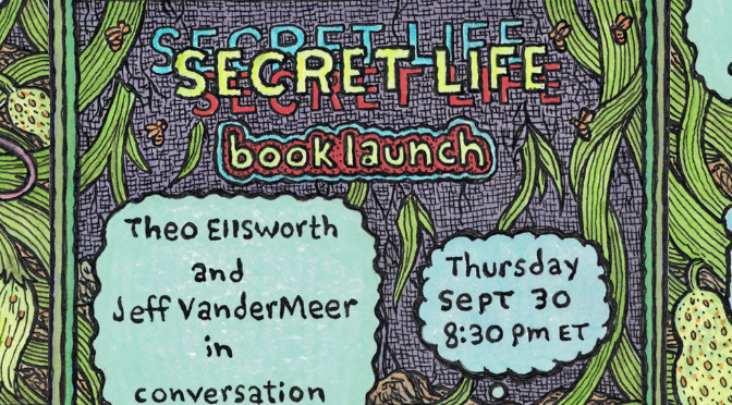 SEPT 30: SECRET LIFE BOOKLAUNCH W/ THEO ELLSWORTH & JEFF VANDERMEER